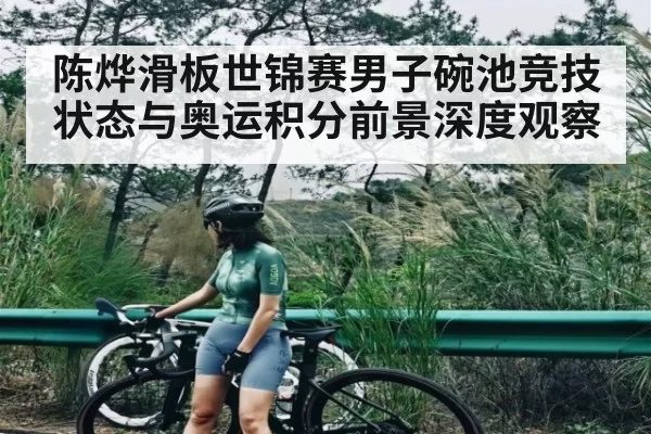 陈烨滑板世锦赛男子碗池竞技状态与奥运积分前景深度观察