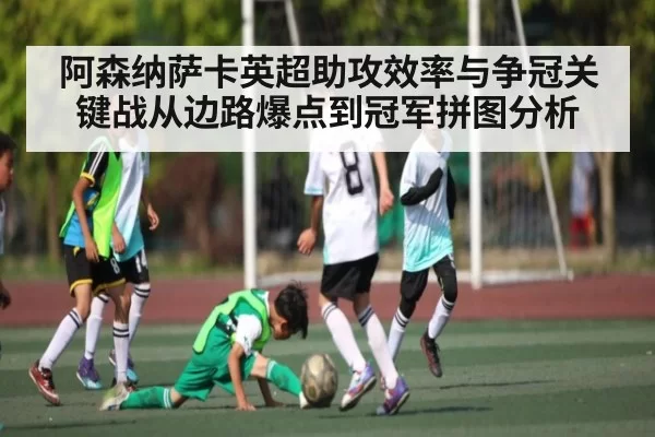 阿森纳萨卡英超助攻效率与争冠关键战从边路爆点到冠军拼图分析