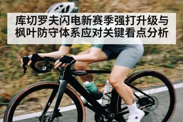 库切罗夫闪电新赛季强打升级与枫叶防守体系应对关键看点分析